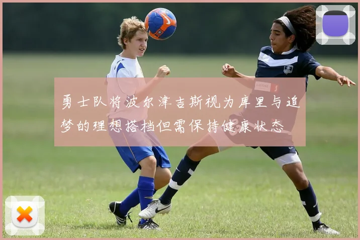 勇士队将波尔津吉斯视为库里与追梦的理想搭档但需保持健康状态