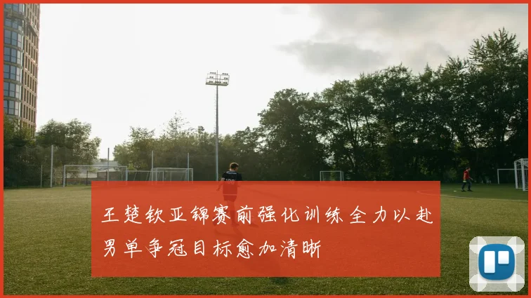 王楚钦亚锦赛前强化训练全力以赴男单争冠目标愈加清晰