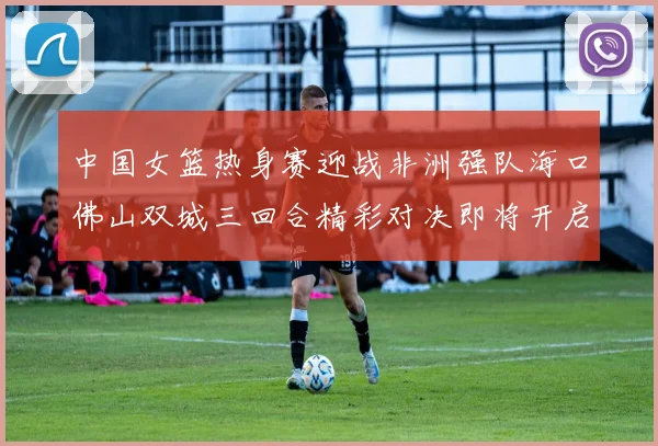 中国女篮热身赛迎战非洲强队海口佛山双城三回合精彩对决即将开启