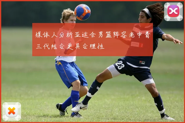 媒体人分析亚运会男篮阵容老中青三代结合更具合理性