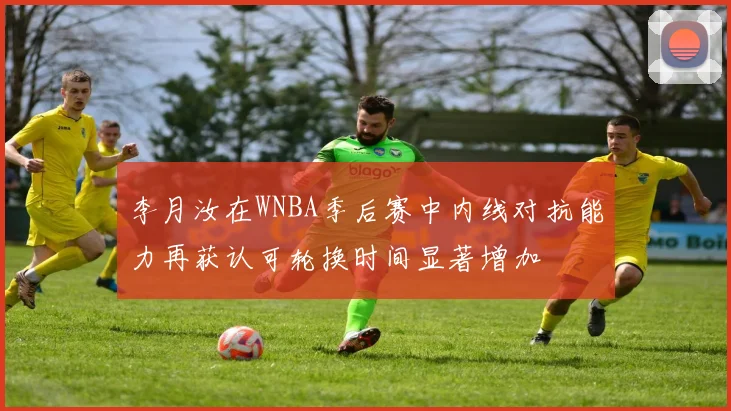 李月汝在WNBA季后赛中内线对抗能力再获认可轮换时间显著增加