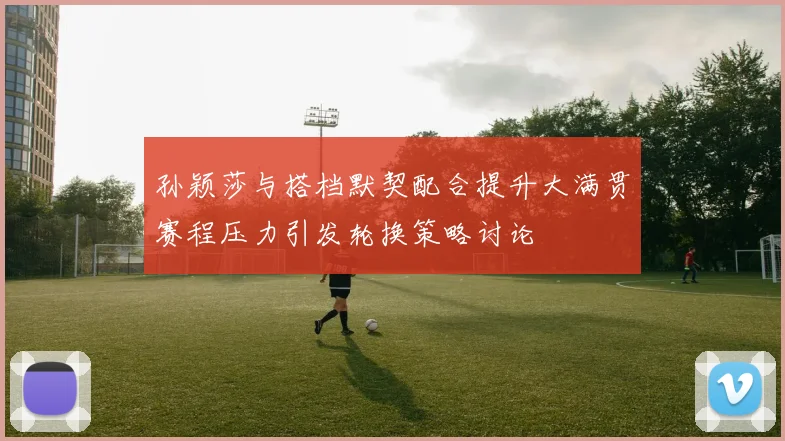 孙颖莎与搭档默契配合提升大满贯赛程压力引发轮换策略讨论
