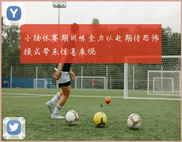 小杨休赛期训练全力以赴期待恐怖模式带来惊喜表现